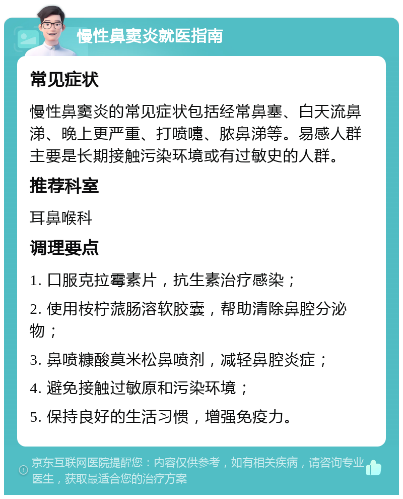 慢性鼻窦炎就医指南 常见症状 慢性鼻窦炎的常见症状包括经常鼻塞、白天流鼻涕、晚上更严重、打喷嚏、脓鼻涕等。易感人群主要是长期接触污染环境或有过敏史的人群。 推荐科室 耳鼻喉科 调理要点 1. 口服克拉霉素片，抗生素治疗感染； 2. 使用桉柠蒎肠溶软胶囊，帮助清除鼻腔分泌物； 3. 鼻喷糠酸莫米松鼻喷剂，减轻鼻腔炎症； 4. 避免接触过敏原和污染环境； 5. 保持良好的生活习惯，增强免疫力。