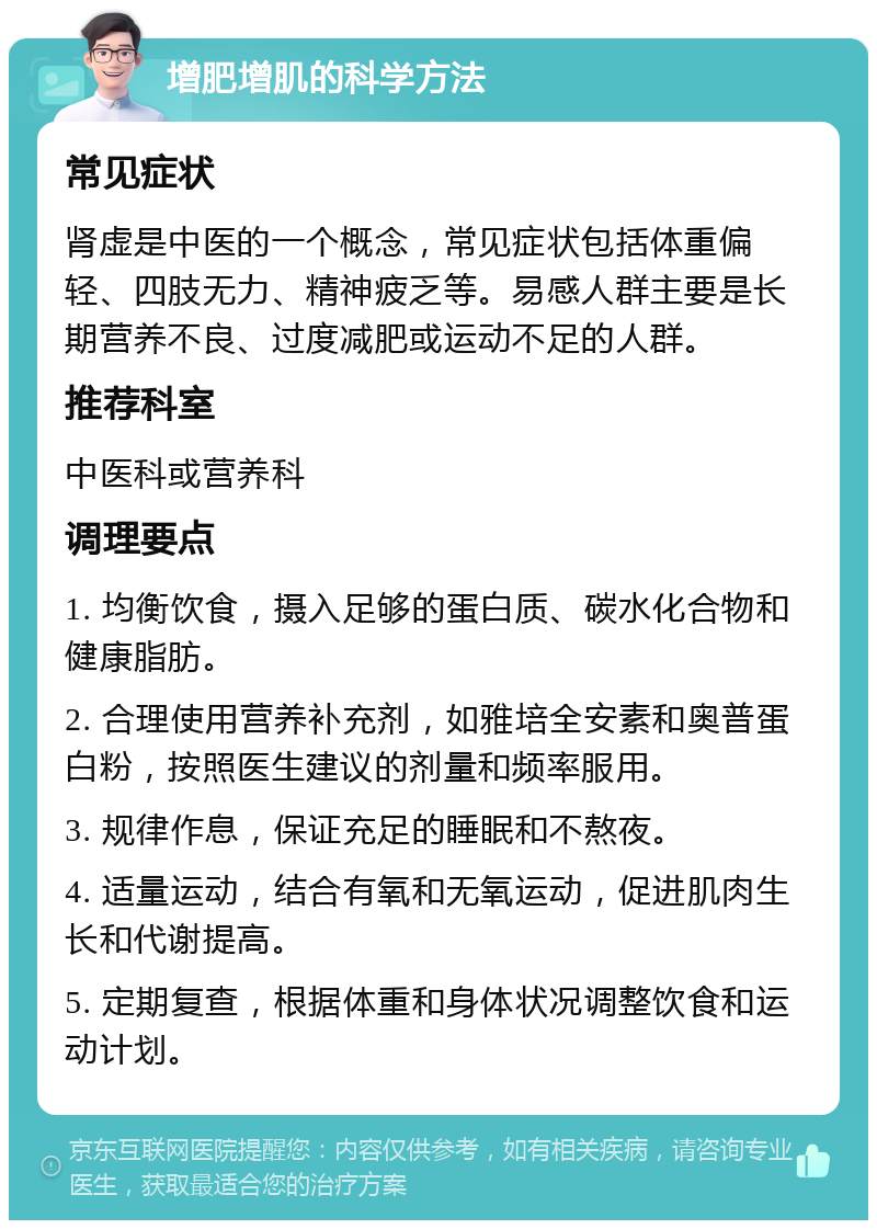 增肥增肌的科学方法 常见症状 肾虚是中医的一个概念，常见症状包括体重偏轻、四肢无力、精神疲乏等。易感人群主要是长期营养不良、过度减肥或运动不足的人群。 推荐科室 中医科或营养科 调理要点 1. 均衡饮食，摄入足够的蛋白质、碳水化合物和健康脂肪。 2. 合理使用营养补充剂，如雅培全安素和奥普蛋白粉，按照医生建议的剂量和频率服用。 3. 规律作息，保证充足的睡眠和不熬夜。 4. 适量运动，结合有氧和无氧运动，促进肌肉生长和代谢提高。 5. 定期复查，根据体重和身体状况调整饮食和运动计划。