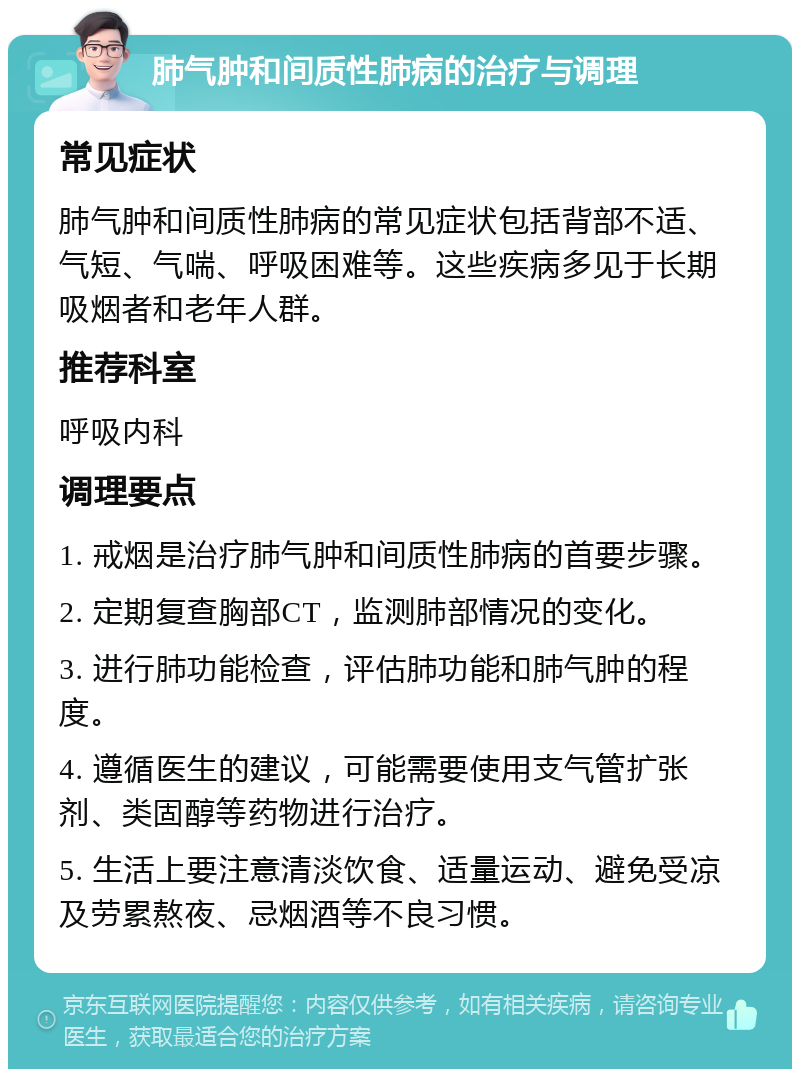 肺气肿和间质性肺病的治疗与调理 常见症状 肺气肿和间质性肺病的常见症状包括背部不适、气短、气喘、呼吸困难等。这些疾病多见于长期吸烟者和老年人群。 推荐科室 呼吸内科 调理要点 1. 戒烟是治疗肺气肿和间质性肺病的首要步骤。 2. 定期复查胸部CT，监测肺部情况的变化。 3. 进行肺功能检查，评估肺功能和肺气肿的程度。 4. 遵循医生的建议，可能需要使用支气管扩张剂、类固醇等药物进行治疗。 5. 生活上要注意清淡饮食、适量运动、避免受凉及劳累熬夜、忌烟酒等不良习惯。