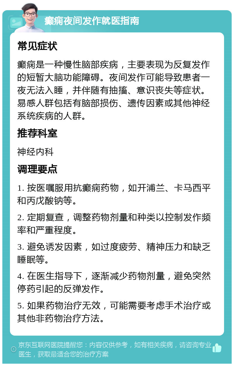 癫痫夜间发作就医指南 常见症状 癫痫是一种慢性脑部疾病，主要表现为反复发作的短暂大脑功能障碍。夜间发作可能导致患者一夜无法入睡，并伴随有抽搐、意识丧失等症状。易感人群包括有脑部损伤、遗传因素或其他神经系统疾病的人群。 推荐科室 神经内科 调理要点 1. 按医嘱服用抗癫痫药物，如开浦兰、卡马西平和丙戊酸钠等。 2. 定期复查，调整药物剂量和种类以控制发作频率和严重程度。 3. 避免诱发因素，如过度疲劳、精神压力和缺乏睡眠等。 4. 在医生指导下，逐渐减少药物剂量，避免突然停药引起的反弹发作。 5. 如果药物治疗无效，可能需要考虑手术治疗或其他非药物治疗方法。