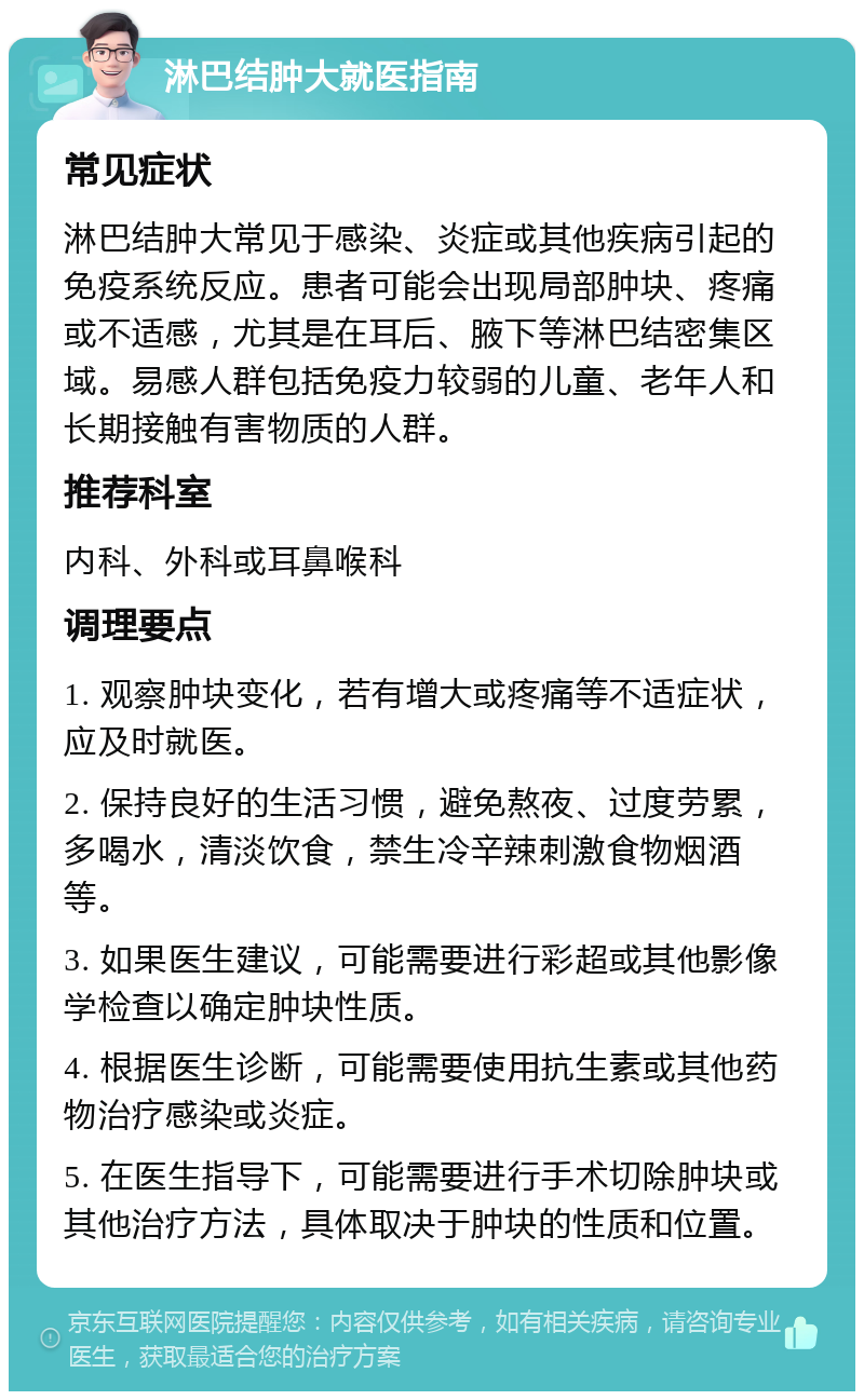 淋巴结肿大就医指南 常见症状 淋巴结肿大常见于感染、炎症或其他疾病引起的免疫系统反应。患者可能会出现局部肿块、疼痛或不适感，尤其是在耳后、腋下等淋巴结密集区域。易感人群包括免疫力较弱的儿童、老年人和长期接触有害物质的人群。 推荐科室 内科、外科或耳鼻喉科 调理要点 1. 观察肿块变化，若有增大或疼痛等不适症状，应及时就医。 2. 保持良好的生活习惯，避免熬夜、过度劳累，多喝水，清淡饮食，禁生冷辛辣刺激食物烟酒等。 3. 如果医生建议，可能需要进行彩超或其他影像学检查以确定肿块性质。 4. 根据医生诊断，可能需要使用抗生素或其他药物治疗感染或炎症。 5. 在医生指导下，可能需要进行手术切除肿块或其他治疗方法，具体取决于肿块的性质和位置。