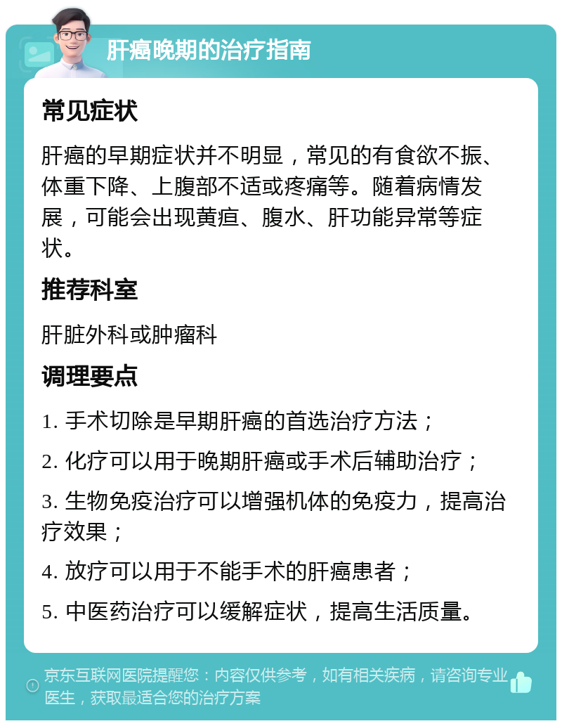 肝癌晚期的治疗指南 常见症状 肝癌的早期症状并不明显，常见的有食欲不振、体重下降、上腹部不适或疼痛等。随着病情发展，可能会出现黄疸、腹水、肝功能异常等症状。 推荐科室 肝脏外科或肿瘤科 调理要点 1. 手术切除是早期肝癌的首选治疗方法； 2. 化疗可以用于晚期肝癌或手术后辅助治疗； 3. 生物免疫治疗可以增强机体的免疫力，提高治疗效果； 4. 放疗可以用于不能手术的肝癌患者； 5. 中医药治疗可以缓解症状，提高生活质量。