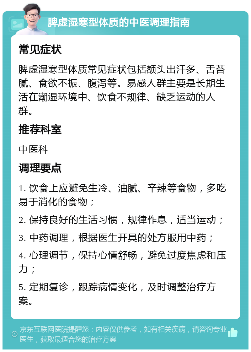 脾虚湿寒型体质的中医调理指南 常见症状 脾虚湿寒型体质常见症状包括额头出汗多、舌苔腻、食欲不振、腹泻等。易感人群主要是长期生活在潮湿环境中、饮食不规律、缺乏运动的人群。 推荐科室 中医科 调理要点 1. 饮食上应避免生冷、油腻、辛辣等食物，多吃易于消化的食物； 2. 保持良好的生活习惯，规律作息，适当运动； 3. 中药调理，根据医生开具的处方服用中药； 4. 心理调节，保持心情舒畅，避免过度焦虑和压力； 5. 定期复诊，跟踪病情变化，及时调整治疗方案。