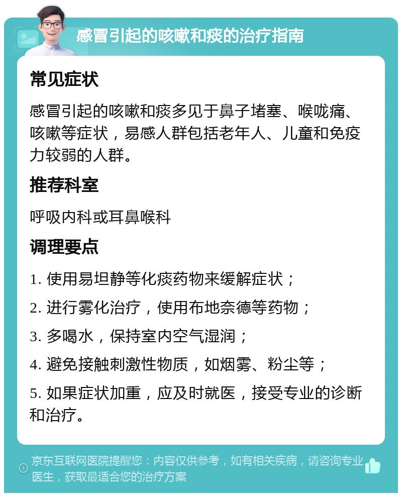 感冒引起的咳嗽和痰的治疗指南 常见症状 感冒引起的咳嗽和痰多见于鼻子堵塞、喉咙痛、咳嗽等症状，易感人群包括老年人、儿童和免疫力较弱的人群。 推荐科室 呼吸内科或耳鼻喉科 调理要点 1. 使用易坦静等化痰药物来缓解症状； 2. 进行雾化治疗，使用布地奈德等药物； 3. 多喝水，保持室内空气湿润； 4. 避免接触刺激性物质，如烟雾、粉尘等； 5. 如果症状加重，应及时就医，接受专业的诊断和治疗。