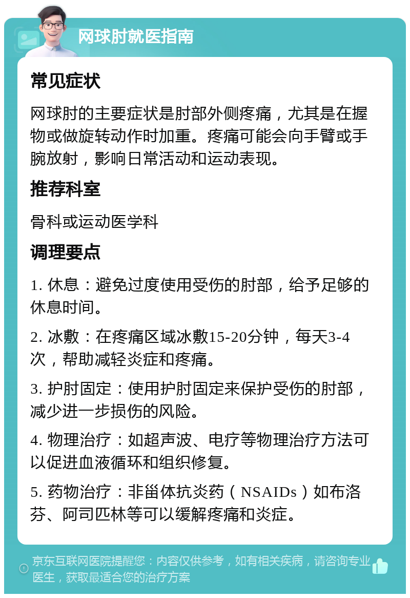 网球肘就医指南 常见症状 网球肘的主要症状是肘部外侧疼痛，尤其是在握物或做旋转动作时加重。疼痛可能会向手臂或手腕放射，影响日常活动和运动表现。 推荐科室 骨科或运动医学科 调理要点 1. 休息：避免过度使用受伤的肘部，给予足够的休息时间。 2. 冰敷：在疼痛区域冰敷15-20分钟，每天3-4次，帮助减轻炎症和疼痛。 3. 护肘固定：使用护肘固定来保护受伤的肘部，减少进一步损伤的风险。 4. 物理治疗：如超声波、电疗等物理治疗方法可以促进血液循环和组织修复。 5. 药物治疗：非甾体抗炎药（NSAIDs）如布洛芬、阿司匹林等可以缓解疼痛和炎症。