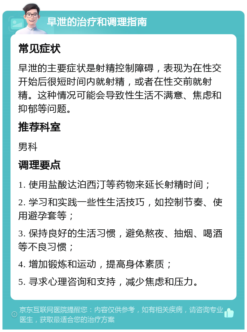 早泄的治疗和调理指南 常见症状 早泄的主要症状是射精控制障碍，表现为在性交开始后很短时间内就射精，或者在性交前就射精。这种情况可能会导致性生活不满意、焦虑和抑郁等问题。 推荐科室 男科 调理要点 1. 使用盐酸达泊西汀等药物来延长射精时间； 2. 学习和实践一些性生活技巧，如控制节奏、使用避孕套等； 3. 保持良好的生活习惯，避免熬夜、抽烟、喝酒等不良习惯； 4. 增加锻炼和运动，提高身体素质； 5. 寻求心理咨询和支持，减少焦虑和压力。