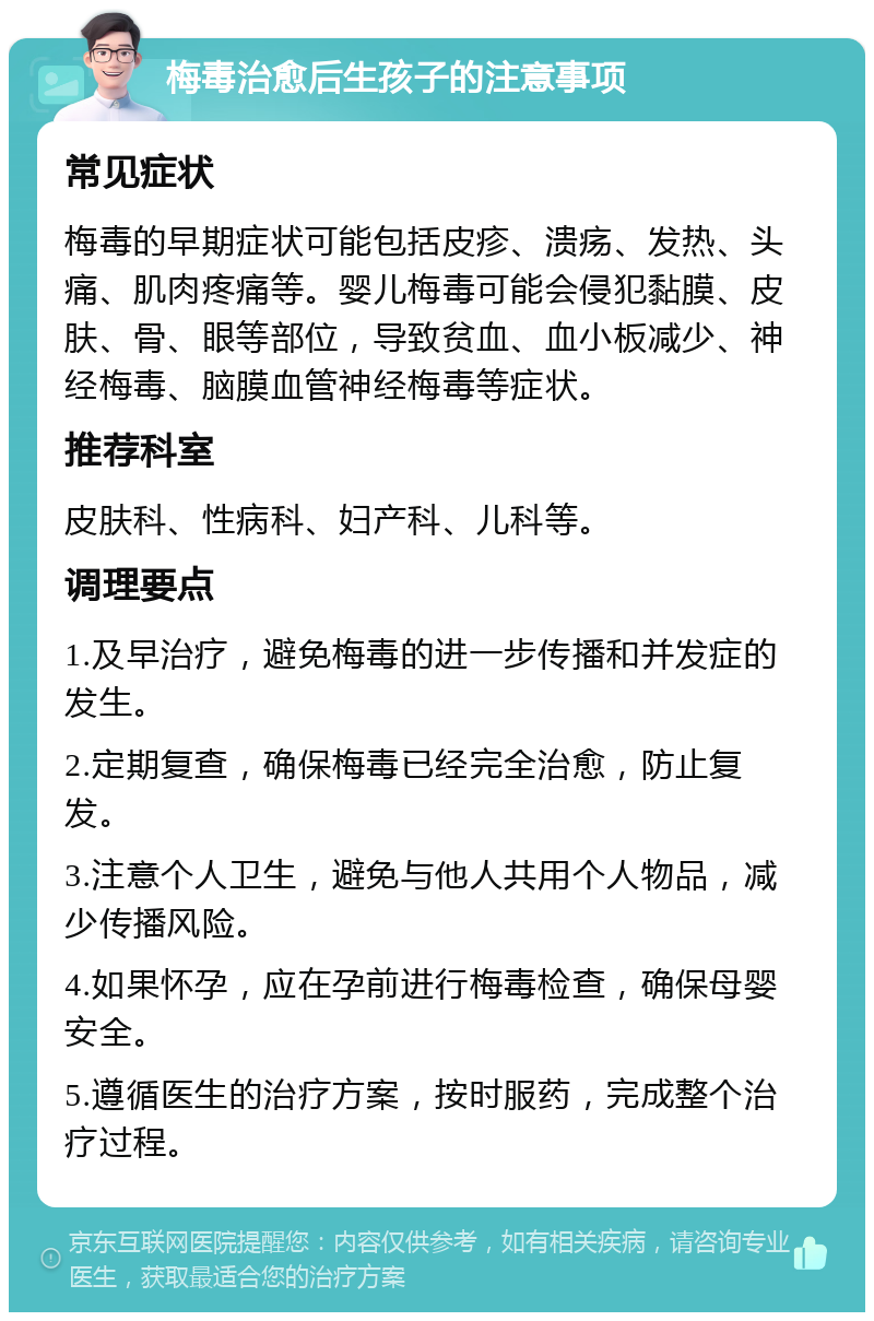 梅毒治愈后生孩子的注意事项 常见症状 梅毒的早期症状可能包括皮疹、溃疡、发热、头痛、肌肉疼痛等。婴儿梅毒可能会侵犯黏膜、皮肤、骨、眼等部位，导致贫血、血小板减少、神经梅毒、脑膜血管神经梅毒等症状。 推荐科室 皮肤科、性病科、妇产科、儿科等。 调理要点 1.及早治疗，避免梅毒的进一步传播和并发症的发生。 2.定期复查，确保梅毒已经完全治愈，防止复发。 3.注意个人卫生，避免与他人共用个人物品，减少传播风险。 4.如果怀孕，应在孕前进行梅毒检查，确保母婴安全。 5.遵循医生的治疗方案，按时服药，完成整个治疗过程。