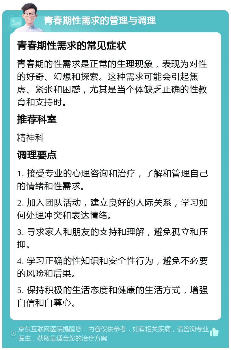 青春期性需求的管理与调理 青春期性需求的常见症状 青春期的性需求是正常的生理现象，表现为对性的好奇、幻想和探索。这种需求可能会引起焦虑、紧张和困惑，尤其是当个体缺乏正确的性教育和支持时。 推荐科室 精神科 调理要点 1. 接受专业的心理咨询和治疗，了解和管理自己的情绪和性需求。 2. 加入团队活动，建立良好的人际关系，学习如何处理冲突和表达情绪。 3. 寻求家人和朋友的支持和理解，避免孤立和压抑。 4. 学习正确的性知识和安全性行为，避免不必要的风险和后果。 5. 保持积极的生活态度和健康的生活方式，增强自信和自尊心。