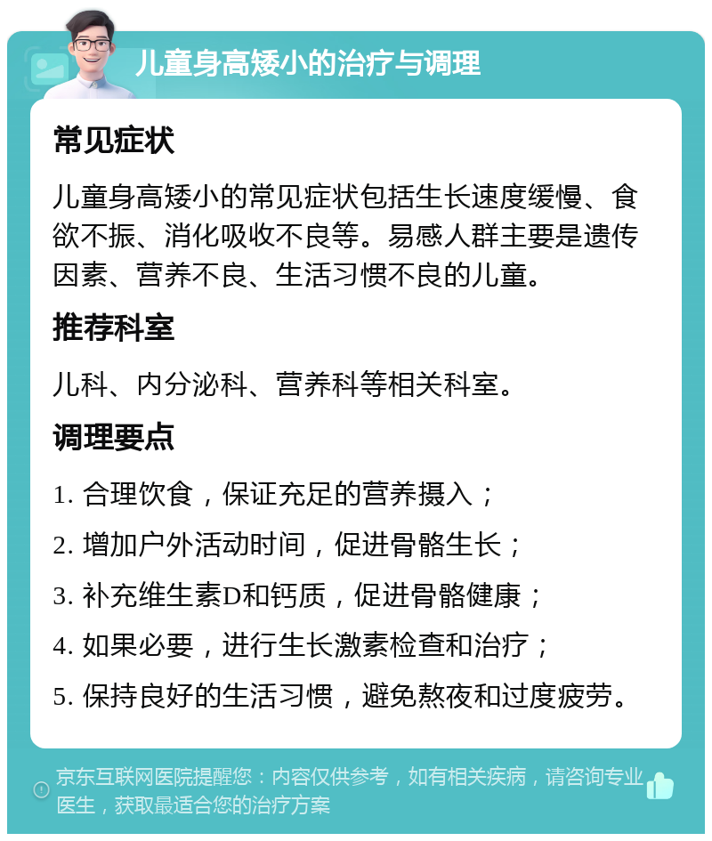 儿童身高矮小的治疗与调理 常见症状 儿童身高矮小的常见症状包括生长速度缓慢、食欲不振、消化吸收不良等。易感人群主要是遗传因素、营养不良、生活习惯不良的儿童。 推荐科室 儿科、内分泌科、营养科等相关科室。 调理要点 1. 合理饮食，保证充足的营养摄入； 2. 增加户外活动时间，促进骨骼生长； 3. 补充维生素D和钙质，促进骨骼健康； 4. 如果必要，进行生长激素检查和治疗； 5. 保持良好的生活习惯，避免熬夜和过度疲劳。