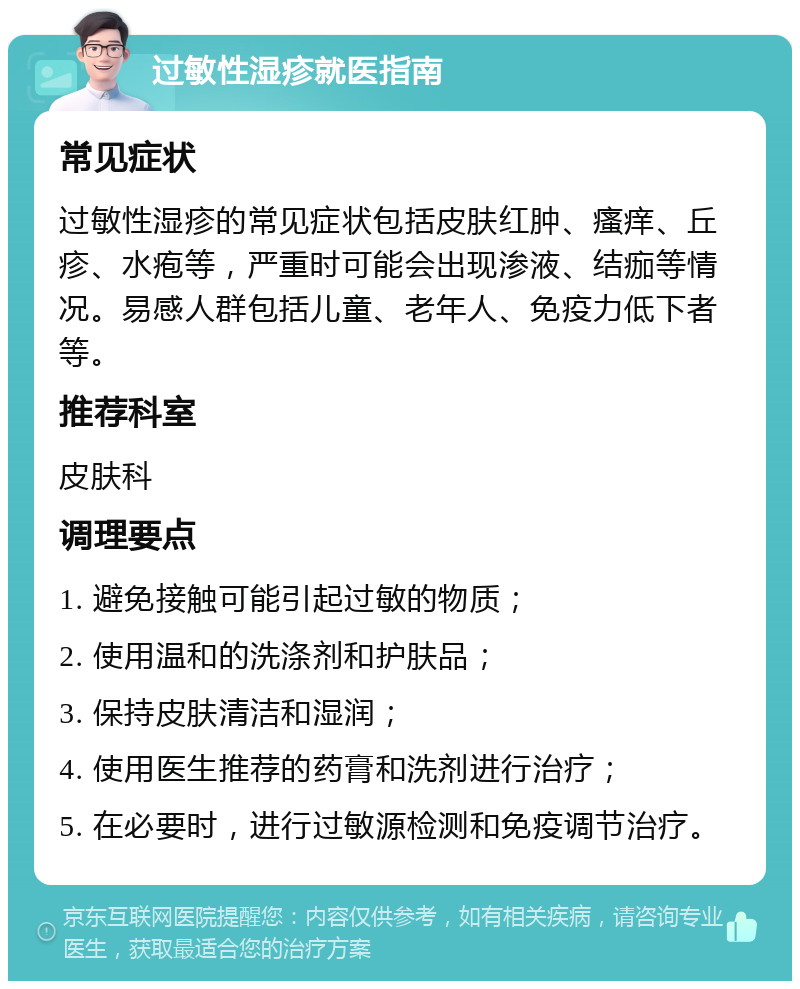 过敏性湿疹就医指南 常见症状 过敏性湿疹的常见症状包括皮肤红肿、瘙痒、丘疹、水疱等，严重时可能会出现渗液、结痂等情况。易感人群包括儿童、老年人、免疫力低下者等。 推荐科室 皮肤科 调理要点 1. 避免接触可能引起过敏的物质； 2. 使用温和的洗涤剂和护肤品； 3. 保持皮肤清洁和湿润； 4. 使用医生推荐的药膏和洗剂进行治疗； 5. 在必要时，进行过敏源检测和免疫调节治疗。