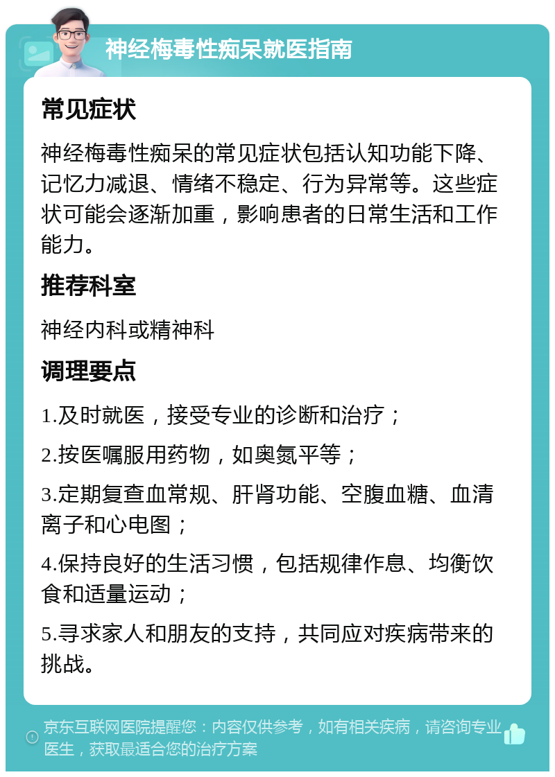 神经梅毒性痴呆就医指南 常见症状 神经梅毒性痴呆的常见症状包括认知功能下降、记忆力减退、情绪不稳定、行为异常等。这些症状可能会逐渐加重，影响患者的日常生活和工作能力。 推荐科室 神经内科或精神科 调理要点 1.及时就医，接受专业的诊断和治疗； 2.按医嘱服用药物，如奥氮平等； 3.定期复查血常规、肝肾功能、空腹血糖、血清离子和心电图； 4.保持良好的生活习惯，包括规律作息、均衡饮食和适量运动； 5.寻求家人和朋友的支持，共同应对疾病带来的挑战。