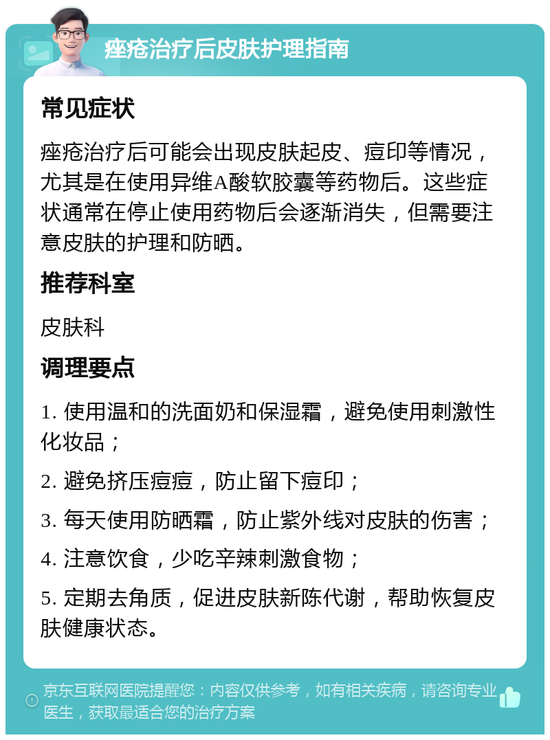 痤疮治疗后皮肤护理指南 常见症状 痤疮治疗后可能会出现皮肤起皮、痘印等情况，尤其是在使用异维A酸软胶囊等药物后。这些症状通常在停止使用药物后会逐渐消失，但需要注意皮肤的护理和防晒。 推荐科室 皮肤科 调理要点 1. 使用温和的洗面奶和保湿霜，避免使用刺激性化妆品； 2. 避免挤压痘痘，防止留下痘印； 3. 每天使用防晒霜，防止紫外线对皮肤的伤害； 4. 注意饮食，少吃辛辣刺激食物； 5. 定期去角质，促进皮肤新陈代谢，帮助恢复皮肤健康状态。