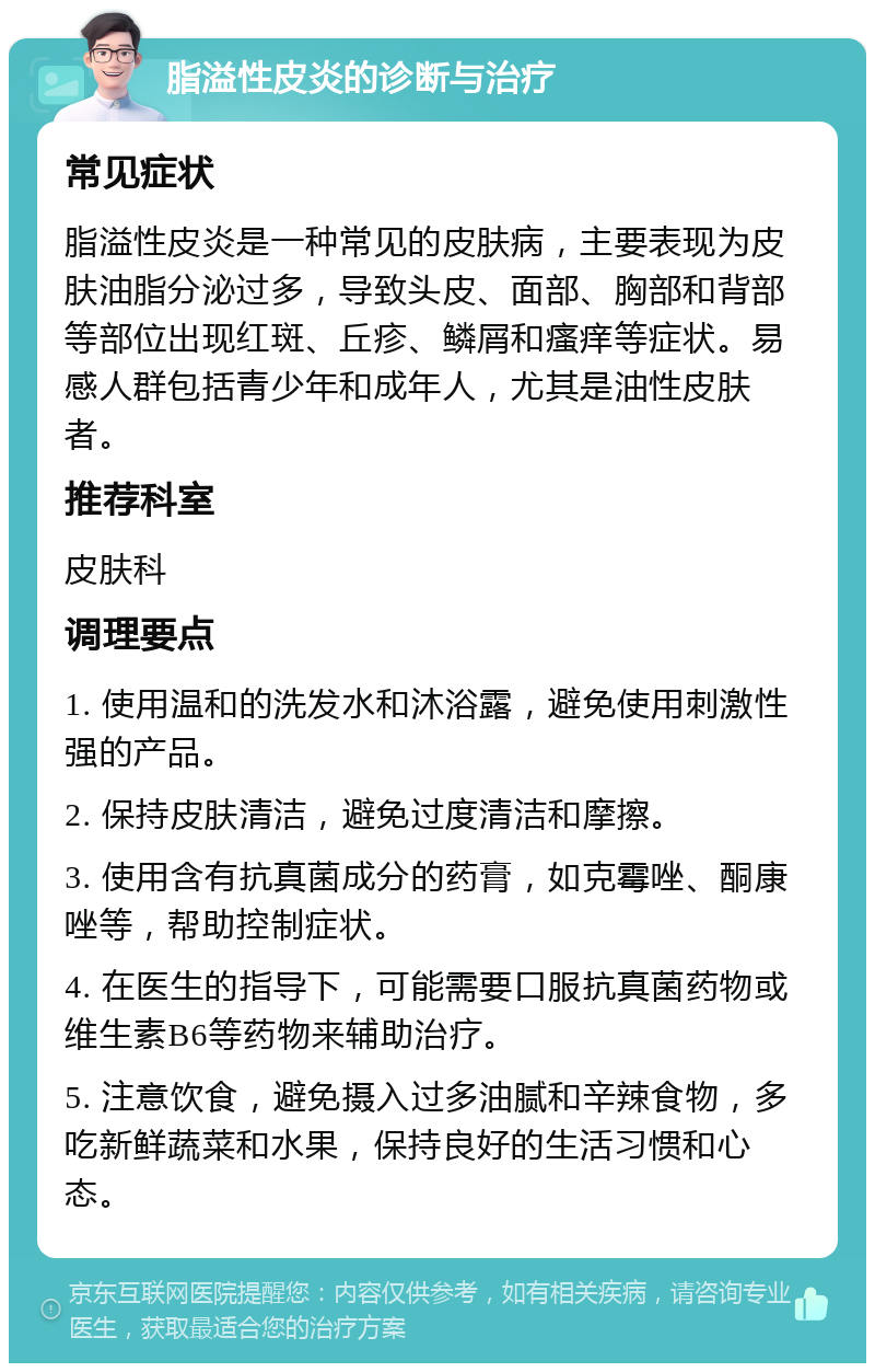 脂溢性皮炎的诊断与治疗 常见症状 脂溢性皮炎是一种常见的皮肤病，主要表现为皮肤油脂分泌过多，导致头皮、面部、胸部和背部等部位出现红斑、丘疹、鳞屑和瘙痒等症状。易感人群包括青少年和成年人，尤其是油性皮肤者。 推荐科室 皮肤科 调理要点 1. 使用温和的洗发水和沐浴露，避免使用刺激性强的产品。 2. 保持皮肤清洁，避免过度清洁和摩擦。 3. 使用含有抗真菌成分的药膏，如克霉唑、酮康唑等，帮助控制症状。 4. 在医生的指导下，可能需要口服抗真菌药物或维生素B6等药物来辅助治疗。 5. 注意饮食，避免摄入过多油腻和辛辣食物，多吃新鲜蔬菜和水果，保持良好的生活习惯和心态。