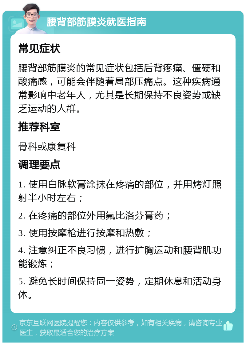 腰背部筋膜炎就医指南 常见症状 腰背部筋膜炎的常见症状包括后背疼痛、僵硬和酸痛感，可能会伴随着局部压痛点。这种疾病通常影响中老年人，尤其是长期保持不良姿势或缺乏运动的人群。 推荐科室 骨科或康复科 调理要点 1. 使用白脉软膏涂抹在疼痛的部位，并用烤灯照射半小时左右； 2. 在疼痛的部位外用氟比洛芬膏药； 3. 使用按摩枪进行按摩和热敷； 4. 注意纠正不良习惯，进行扩胸运动和腰背肌功能锻炼； 5. 避免长时间保持同一姿势，定期休息和活动身体。