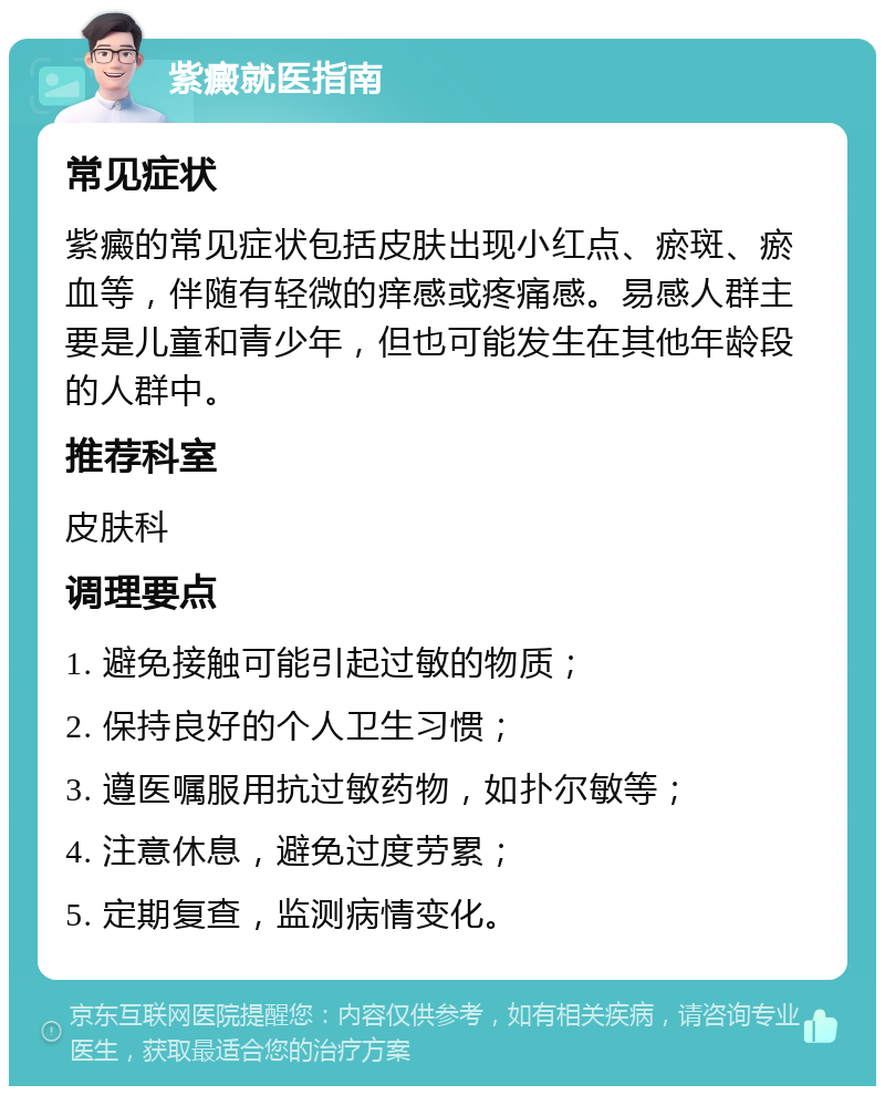 紫癜就医指南 常见症状 紫癜的常见症状包括皮肤出现小红点、瘀斑、瘀血等，伴随有轻微的痒感或疼痛感。易感人群主要是儿童和青少年，但也可能发生在其他年龄段的人群中。 推荐科室 皮肤科 调理要点 1. 避免接触可能引起过敏的物质； 2. 保持良好的个人卫生习惯； 3. 遵医嘱服用抗过敏药物，如扑尔敏等； 4. 注意休息，避免过度劳累； 5. 定期复查，监测病情变化。