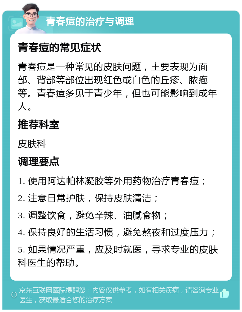 青春痘的治疗与调理 青春痘的常见症状 青春痘是一种常见的皮肤问题，主要表现为面部、背部等部位出现红色或白色的丘疹、脓疱等。青春痘多见于青少年，但也可能影响到成年人。 推荐科室 皮肤科 调理要点 1. 使用阿达帕林凝胶等外用药物治疗青春痘； 2. 注意日常护肤，保持皮肤清洁； 3. 调整饮食，避免辛辣、油腻食物； 4. 保持良好的生活习惯，避免熬夜和过度压力； 5. 如果情况严重，应及时就医，寻求专业的皮肤科医生的帮助。