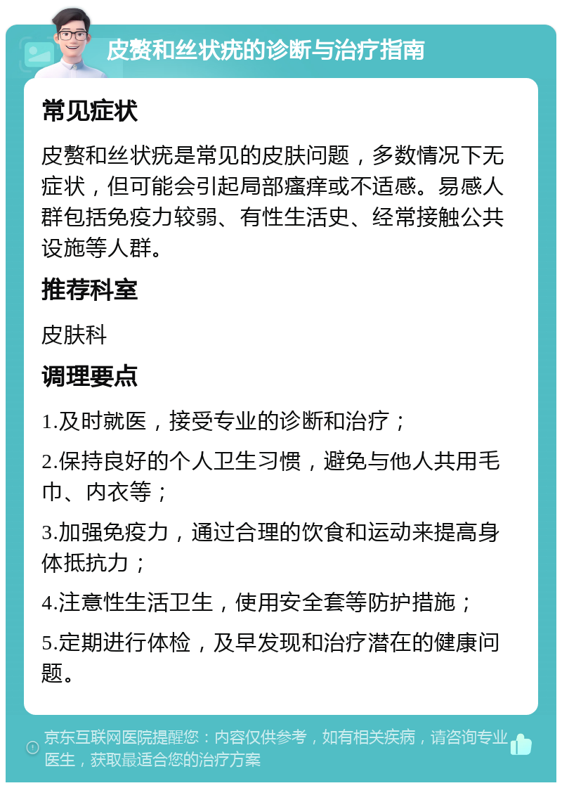 皮赘和丝状疣的诊断与治疗指南 常见症状 皮赘和丝状疣是常见的皮肤问题，多数情况下无症状，但可能会引起局部瘙痒或不适感。易感人群包括免疫力较弱、有性生活史、经常接触公共设施等人群。 推荐科室 皮肤科 调理要点 1.及时就医，接受专业的诊断和治疗； 2.保持良好的个人卫生习惯，避免与他人共用毛巾、内衣等； 3.加强免疫力，通过合理的饮食和运动来提高身体抵抗力； 4.注意性生活卫生，使用安全套等防护措施； 5.定期进行体检，及早发现和治疗潜在的健康问题。