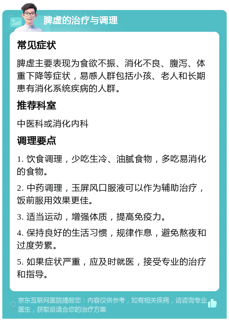 脾虚的治疗与调理 常见症状 脾虚主要表现为食欲不振、消化不良、腹泻、体重下降等症状，易感人群包括小孩、老人和长期患有消化系统疾病的人群。 推荐科室 中医科或消化内科 调理要点 1. 饮食调理，少吃生冷、油腻食物，多吃易消化的食物。 2. 中药调理，玉屏风口服液可以作为辅助治疗，饭前服用效果更佳。 3. 适当运动，增强体质，提高免疫力。 4. 保持良好的生活习惯，规律作息，避免熬夜和过度劳累。 5. 如果症状严重，应及时就医，接受专业的治疗和指导。