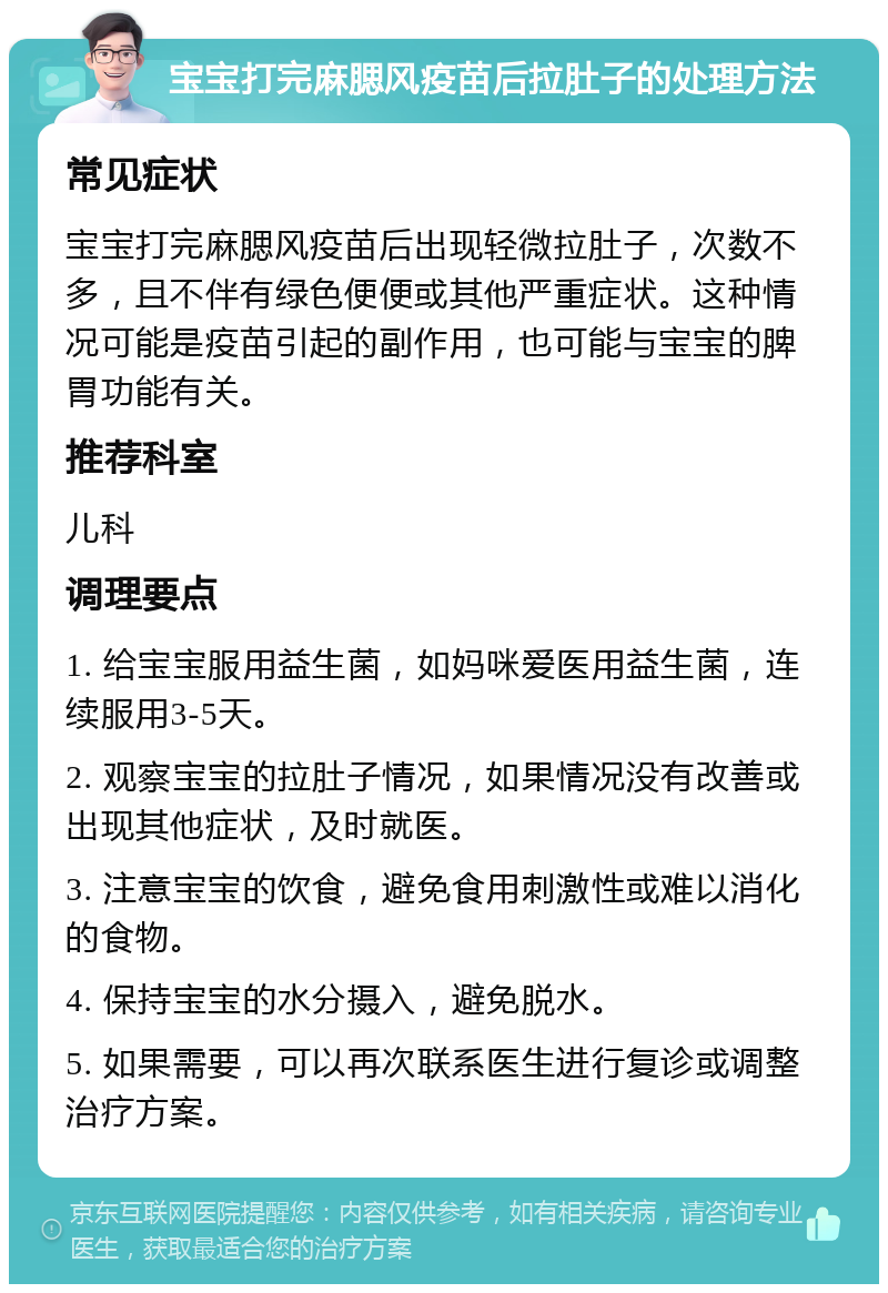 宝宝打完麻腮风疫苗后拉肚子的处理方法 常见症状 宝宝打完麻腮风疫苗后出现轻微拉肚子，次数不多，且不伴有绿色便便或其他严重症状。这种情况可能是疫苗引起的副作用，也可能与宝宝的脾胃功能有关。 推荐科室 儿科 调理要点 1. 给宝宝服用益生菌，如妈咪爱医用益生菌，连续服用3-5天。 2. 观察宝宝的拉肚子情况，如果情况没有改善或出现其他症状，及时就医。 3. 注意宝宝的饮食，避免食用刺激性或难以消化的食物。 4. 保持宝宝的水分摄入，避免脱水。 5. 如果需要，可以再次联系医生进行复诊或调整治疗方案。