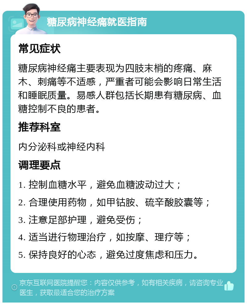 糖尿病神经痛就医指南 常见症状 糖尿病神经痛主要表现为四肢末梢的疼痛、麻木、刺痛等不适感，严重者可能会影响日常生活和睡眠质量。易感人群包括长期患有糖尿病、血糖控制不良的患者。 推荐科室 内分泌科或神经内科 调理要点 1. 控制血糖水平，避免血糖波动过大； 2. 合理使用药物，如甲钴胺、硫辛酸胶囊等； 3. 注意足部护理，避免受伤； 4. 适当进行物理治疗，如按摩、理疗等； 5. 保持良好的心态，避免过度焦虑和压力。