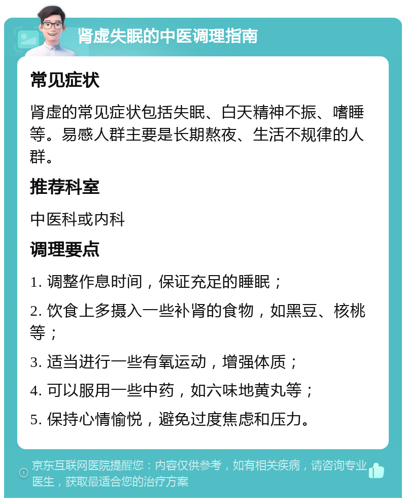 肾虚失眠的中医调理指南 常见症状 肾虚的常见症状包括失眠、白天精神不振、嗜睡等。易感人群主要是长期熬夜、生活不规律的人群。 推荐科室 中医科或内科 调理要点 1. 调整作息时间，保证充足的睡眠； 2. 饮食上多摄入一些补肾的食物，如黑豆、核桃等； 3. 适当进行一些有氧运动，增强体质； 4. 可以服用一些中药，如六味地黄丸等； 5. 保持心情愉悦，避免过度焦虑和压力。