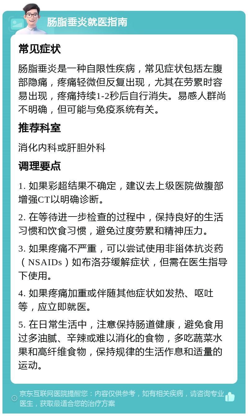 肠脂垂炎就医指南 常见症状 肠脂垂炎是一种自限性疾病，常见症状包括左腹部隐痛，疼痛轻微但反复出现，尤其在劳累时容易出现，疼痛持续1-2秒后自行消失。易感人群尚不明确，但可能与免疫系统有关。 推荐科室 消化内科或肝胆外科 调理要点 1. 如果彩超结果不确定，建议去上级医院做腹部增强CT以明确诊断。 2. 在等待进一步检查的过程中，保持良好的生活习惯和饮食习惯，避免过度劳累和精神压力。 3. 如果疼痛不严重，可以尝试使用非甾体抗炎药（NSAIDs）如布洛芬缓解症状，但需在医生指导下使用。 4. 如果疼痛加重或伴随其他症状如发热、呕吐等，应立即就医。 5. 在日常生活中，注意保持肠道健康，避免食用过多油腻、辛辣或难以消化的食物，多吃蔬菜水果和高纤维食物，保持规律的生活作息和适量的运动。