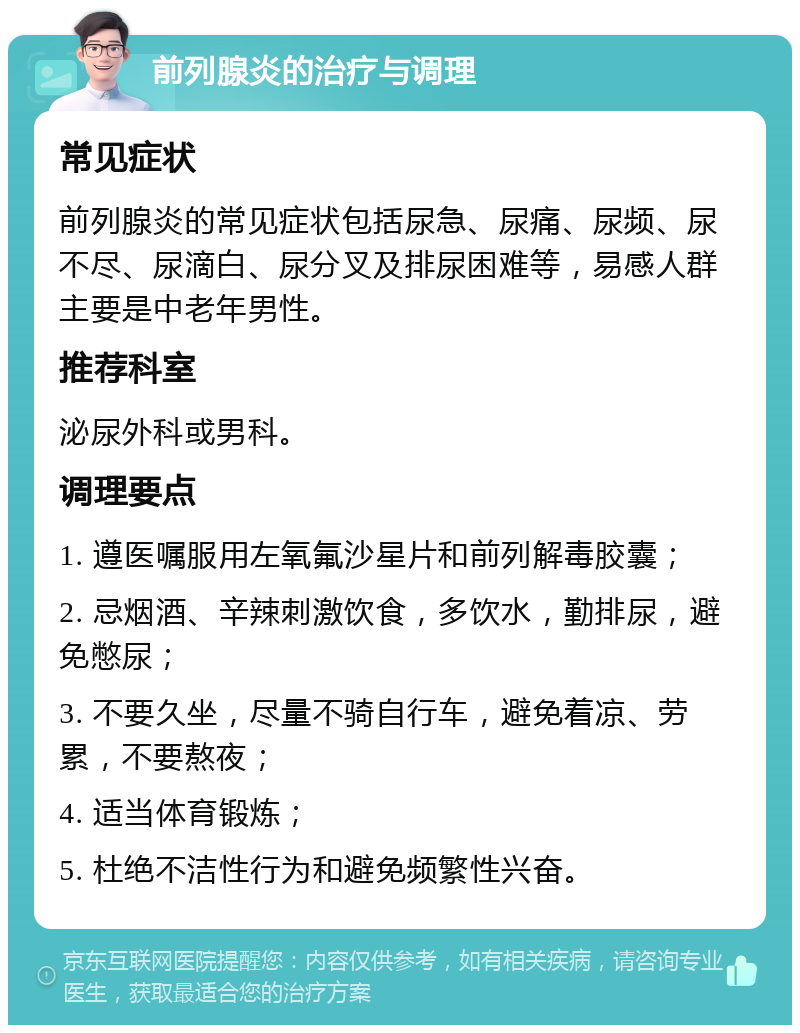 前列腺炎的治疗与调理 常见症状 前列腺炎的常见症状包括尿急、尿痛、尿频、尿不尽、尿滴白、尿分叉及排尿困难等，易感人群主要是中老年男性。 推荐科室 泌尿外科或男科。 调理要点 1. 遵医嘱服用左氧氟沙星片和前列解毒胶囊； 2. 忌烟酒、辛辣刺激饮食，多饮水，勤排尿，避免憋尿； 3. 不要久坐，尽量不骑自行车，避免着凉、劳累，不要熬夜； 4. 适当体育锻炼； 5. 杜绝不洁性行为和避免频繁性兴奋。