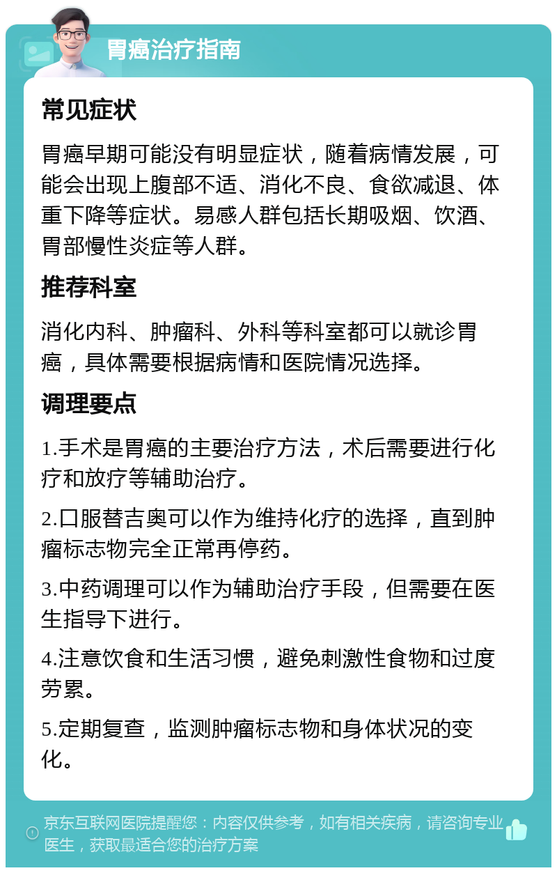 胃癌治疗指南 常见症状 胃癌早期可能没有明显症状，随着病情发展，可能会出现上腹部不适、消化不良、食欲减退、体重下降等症状。易感人群包括长期吸烟、饮酒、胃部慢性炎症等人群。 推荐科室 消化内科、肿瘤科、外科等科室都可以就诊胃癌，具体需要根据病情和医院情况选择。 调理要点 1.手术是胃癌的主要治疗方法，术后需要进行化疗和放疗等辅助治疗。 2.口服替吉奥可以作为维持化疗的选择，直到肿瘤标志物完全正常再停药。 3.中药调理可以作为辅助治疗手段，但需要在医生指导下进行。 4.注意饮食和生活习惯，避免刺激性食物和过度劳累。 5.定期复查，监测肿瘤标志物和身体状况的变化。