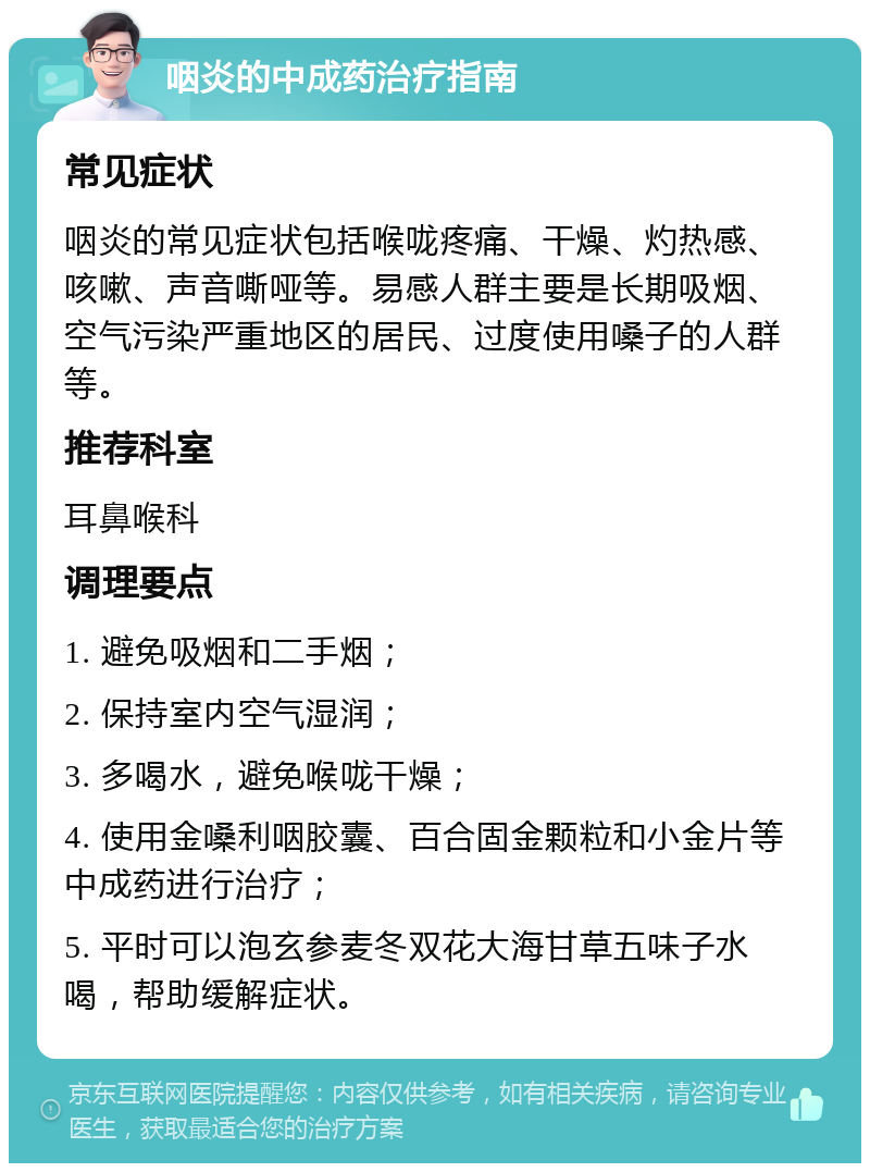 咽炎的中成药治疗指南 常见症状 咽炎的常见症状包括喉咙疼痛、干燥、灼热感、咳嗽、声音嘶哑等。易感人群主要是长期吸烟、空气污染严重地区的居民、过度使用嗓子的人群等。 推荐科室 耳鼻喉科 调理要点 1. 避免吸烟和二手烟； 2. 保持室内空气湿润； 3. 多喝水，避免喉咙干燥； 4. 使用金嗓利咽胶囊、百合固金颗粒和小金片等中成药进行治疗； 5. 平时可以泡玄参麦冬双花大海甘草五味子水喝，帮助缓解症状。