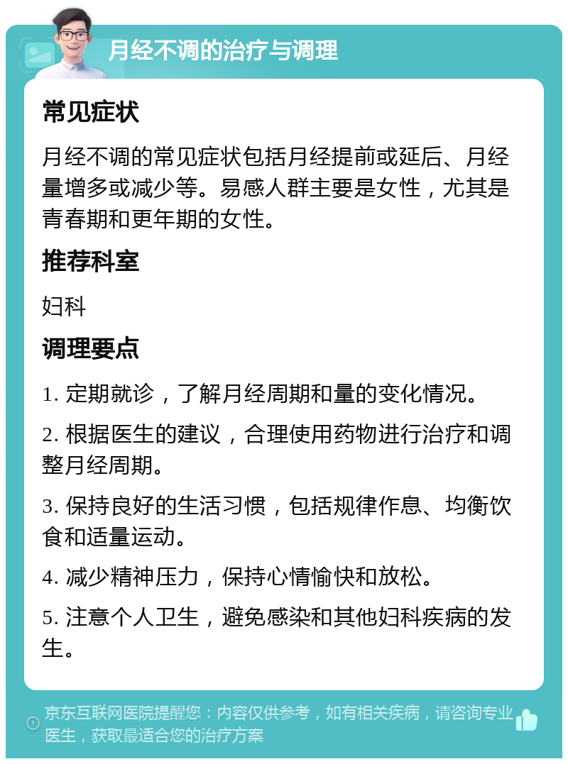 月经不调的治疗与调理 常见症状 月经不调的常见症状包括月经提前或延后、月经量增多或减少等。易感人群主要是女性，尤其是青春期和更年期的女性。 推荐科室 妇科 调理要点 1. 定期就诊，了解月经周期和量的变化情况。 2. 根据医生的建议，合理使用药物进行治疗和调整月经周期。 3. 保持良好的生活习惯，包括规律作息、均衡饮食和适量运动。 4. 减少精神压力，保持心情愉快和放松。 5. 注意个人卫生，避免感染和其他妇科疾病的发生。