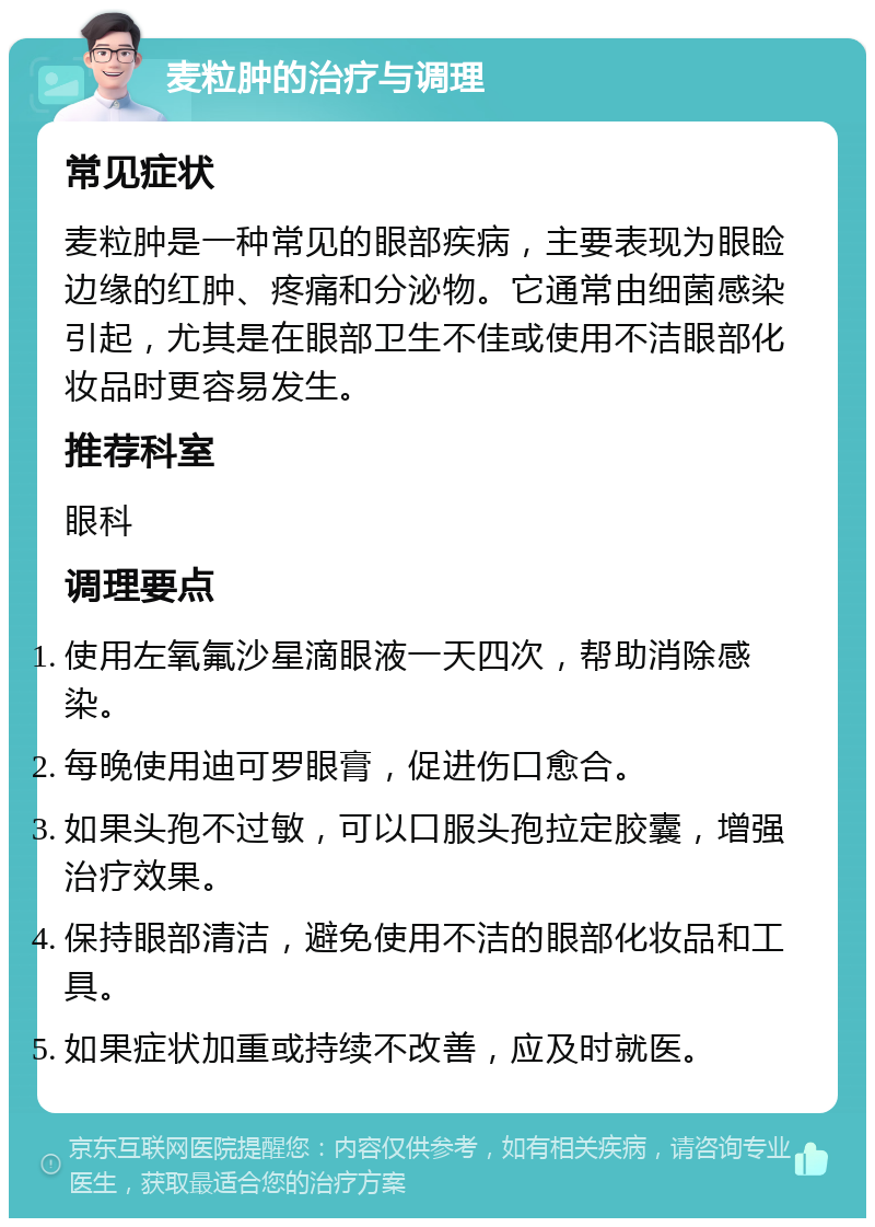 麦粒肿的治疗与调理 常见症状 麦粒肿是一种常见的眼部疾病，主要表现为眼睑边缘的红肿、疼痛和分泌物。它通常由细菌感染引起，尤其是在眼部卫生不佳或使用不洁眼部化妆品时更容易发生。 推荐科室 眼科 调理要点 使用左氧氟沙星滴眼液一天四次，帮助消除感染。 每晚使用迪可罗眼膏，促进伤口愈合。 如果头孢不过敏，可以口服头孢拉定胶囊，增强治疗效果。 保持眼部清洁，避免使用不洁的眼部化妆品和工具。 如果症状加重或持续不改善，应及时就医。