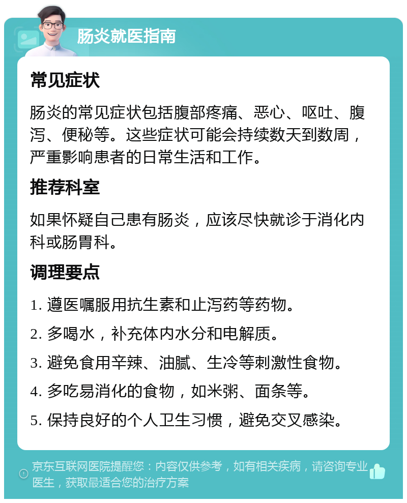 肠炎就医指南 常见症状 肠炎的常见症状包括腹部疼痛、恶心、呕吐、腹泻、便秘等。这些症状可能会持续数天到数周，严重影响患者的日常生活和工作。 推荐科室 如果怀疑自己患有肠炎，应该尽快就诊于消化内科或肠胃科。 调理要点 1. 遵医嘱服用抗生素和止泻药等药物。 2. 多喝水，补充体内水分和电解质。 3. 避免食用辛辣、油腻、生冷等刺激性食物。 4. 多吃易消化的食物，如米粥、面条等。 5. 保持良好的个人卫生习惯，避免交叉感染。