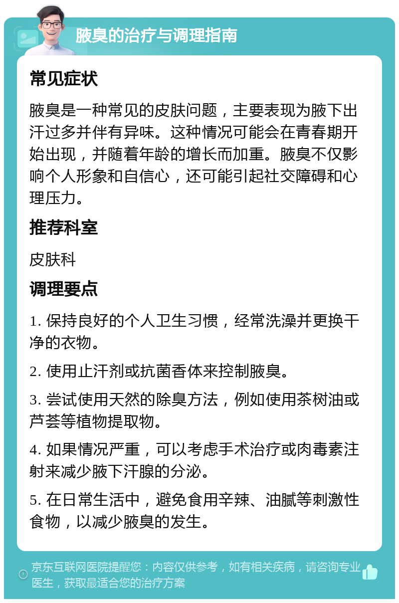 腋臭的治疗与调理指南 常见症状 腋臭是一种常见的皮肤问题，主要表现为腋下出汗过多并伴有异味。这种情况可能会在青春期开始出现，并随着年龄的增长而加重。腋臭不仅影响个人形象和自信心，还可能引起社交障碍和心理压力。 推荐科室 皮肤科 调理要点 1. 保持良好的个人卫生习惯，经常洗澡并更换干净的衣物。 2. 使用止汗剂或抗菌香体来控制腋臭。 3. 尝试使用天然的除臭方法，例如使用茶树油或芦荟等植物提取物。 4. 如果情况严重，可以考虑手术治疗或肉毒素注射来减少腋下汗腺的分泌。 5. 在日常生活中，避免食用辛辣、油腻等刺激性食物，以减少腋臭的发生。