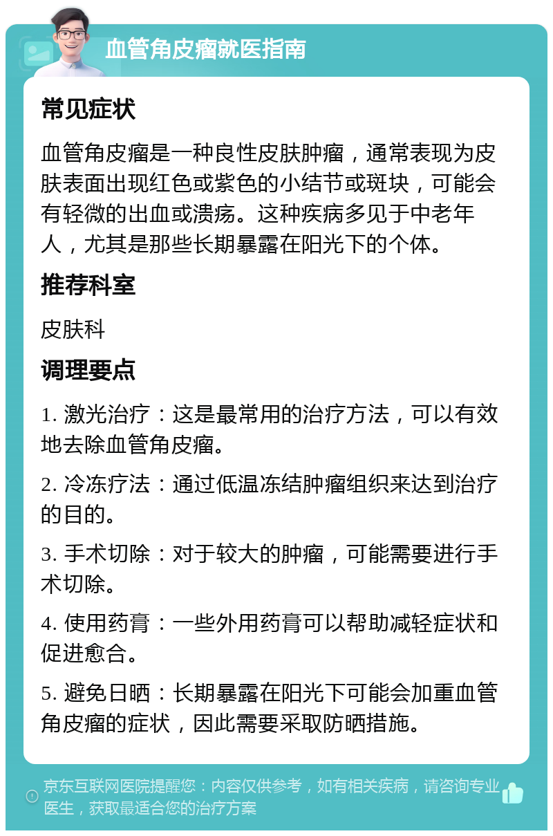 血管角皮瘤就医指南 常见症状 血管角皮瘤是一种良性皮肤肿瘤，通常表现为皮肤表面出现红色或紫色的小结节或斑块，可能会有轻微的出血或溃疡。这种疾病多见于中老年人，尤其是那些长期暴露在阳光下的个体。 推荐科室 皮肤科 调理要点 1. 激光治疗：这是最常用的治疗方法，可以有效地去除血管角皮瘤。 2. 冷冻疗法：通过低温冻结肿瘤组织来达到治疗的目的。 3. 手术切除：对于较大的肿瘤，可能需要进行手术切除。 4. 使用药膏：一些外用药膏可以帮助减轻症状和促进愈合。 5. 避免日晒：长期暴露在阳光下可能会加重血管角皮瘤的症状，因此需要采取防晒措施。