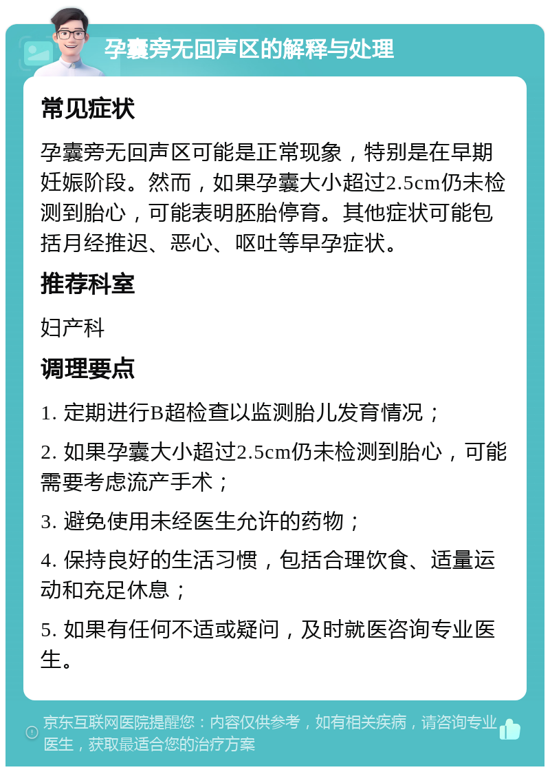 孕囊旁无回声区的解释与处理 常见症状 孕囊旁无回声区可能是正常现象，特别是在早期妊娠阶段。然而，如果孕囊大小超过2.5cm仍未检测到胎心，可能表明胚胎停育。其他症状可能包括月经推迟、恶心、呕吐等早孕症状。 推荐科室 妇产科 调理要点 1. 定期进行B超检查以监测胎儿发育情况； 2. 如果孕囊大小超过2.5cm仍未检测到胎心，可能需要考虑流产手术； 3. 避免使用未经医生允许的药物； 4. 保持良好的生活习惯，包括合理饮食、适量运动和充足休息； 5. 如果有任何不适或疑问，及时就医咨询专业医生。