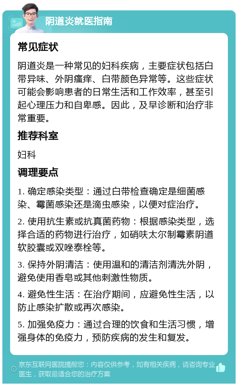 阴道炎就医指南 常见症状 阴道炎是一种常见的妇科疾病，主要症状包括白带异味、外阴瘙痒、白带颜色异常等。这些症状可能会影响患者的日常生活和工作效率，甚至引起心理压力和自卑感。因此，及早诊断和治疗非常重要。 推荐科室 妇科 调理要点 1. 确定感染类型：通过白带检查确定是细菌感染、霉菌感染还是滴虫感染，以便对症治疗。 2. 使用抗生素或抗真菌药物：根据感染类型，选择合适的药物进行治疗，如硝呋太尔制霉素阴道软胶囊或双唑泰栓等。 3. 保持外阴清洁：使用温和的清洁剂清洗外阴，避免使用香皂或其他刺激性物质。 4. 避免性生活：在治疗期间，应避免性生活，以防止感染扩散或再次感染。 5. 加强免疫力：通过合理的饮食和生活习惯，增强身体的免疫力，预防疾病的发生和复发。