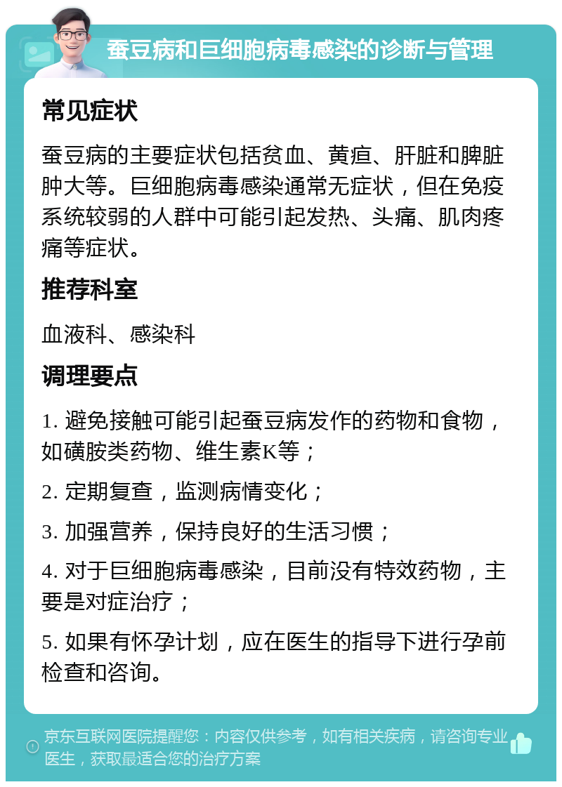 蚕豆病和巨细胞病毒感染的诊断与管理 常见症状 蚕豆病的主要症状包括贫血、黄疸、肝脏和脾脏肿大等。巨细胞病毒感染通常无症状，但在免疫系统较弱的人群中可能引起发热、头痛、肌肉疼痛等症状。 推荐科室 血液科、感染科 调理要点 1. 避免接触可能引起蚕豆病发作的药物和食物，如磺胺类药物、维生素K等； 2. 定期复查，监测病情变化； 3. 加强营养，保持良好的生活习惯； 4. 对于巨细胞病毒感染，目前没有特效药物，主要是对症治疗； 5. 如果有怀孕计划，应在医生的指导下进行孕前检查和咨询。