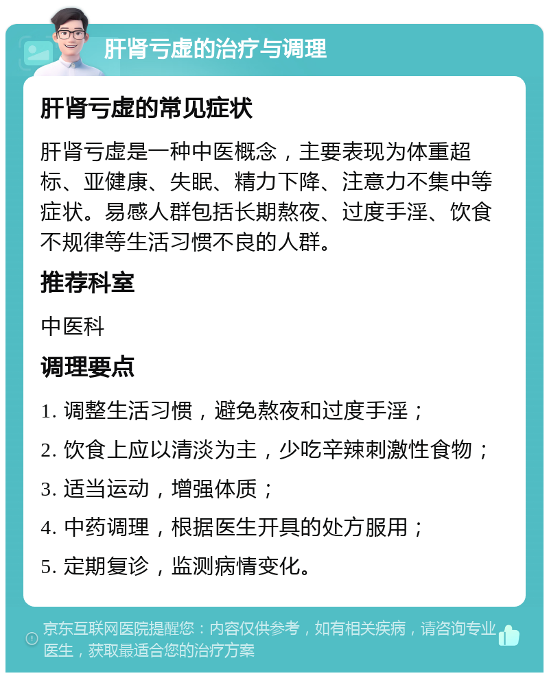 肝肾亏虚的治疗与调理 肝肾亏虚的常见症状 肝肾亏虚是一种中医概念，主要表现为体重超标、亚健康、失眠、精力下降、注意力不集中等症状。易感人群包括长期熬夜、过度手淫、饮食不规律等生活习惯不良的人群。 推荐科室 中医科 调理要点 1. 调整生活习惯，避免熬夜和过度手淫； 2. 饮食上应以清淡为主，少吃辛辣刺激性食物； 3. 适当运动，增强体质； 4. 中药调理，根据医生开具的处方服用； 5. 定期复诊，监测病情变化。