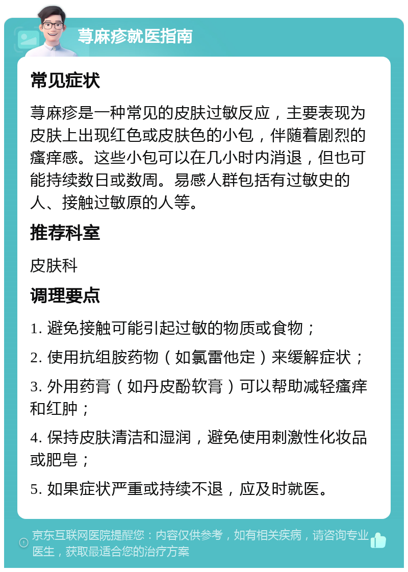 荨麻疹就医指南 常见症状 荨麻疹是一种常见的皮肤过敏反应，主要表现为皮肤上出现红色或皮肤色的小包，伴随着剧烈的瘙痒感。这些小包可以在几小时内消退，但也可能持续数日或数周。易感人群包括有过敏史的人、接触过敏原的人等。 推荐科室 皮肤科 调理要点 1. 避免接触可能引起过敏的物质或食物； 2. 使用抗组胺药物（如氯雷他定）来缓解症状； 3. 外用药膏（如丹皮酚软膏）可以帮助减轻瘙痒和红肿； 4. 保持皮肤清洁和湿润，避免使用刺激性化妆品或肥皂； 5. 如果症状严重或持续不退，应及时就医。