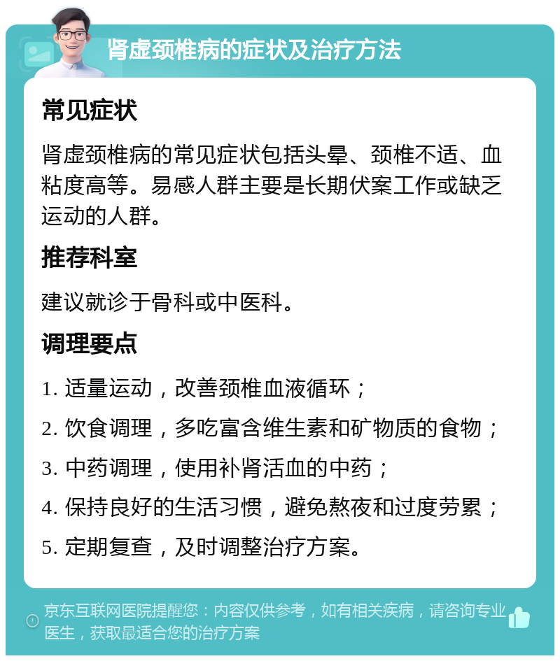 肾虚颈椎病的症状及治疗方法 常见症状 肾虚颈椎病的常见症状包括头晕、颈椎不适、血粘度高等。易感人群主要是长期伏案工作或缺乏运动的人群。 推荐科室 建议就诊于骨科或中医科。 调理要点 1. 适量运动，改善颈椎血液循环； 2. 饮食调理，多吃富含维生素和矿物质的食物； 3. 中药调理，使用补肾活血的中药； 4. 保持良好的生活习惯，避免熬夜和过度劳累； 5. 定期复查，及时调整治疗方案。