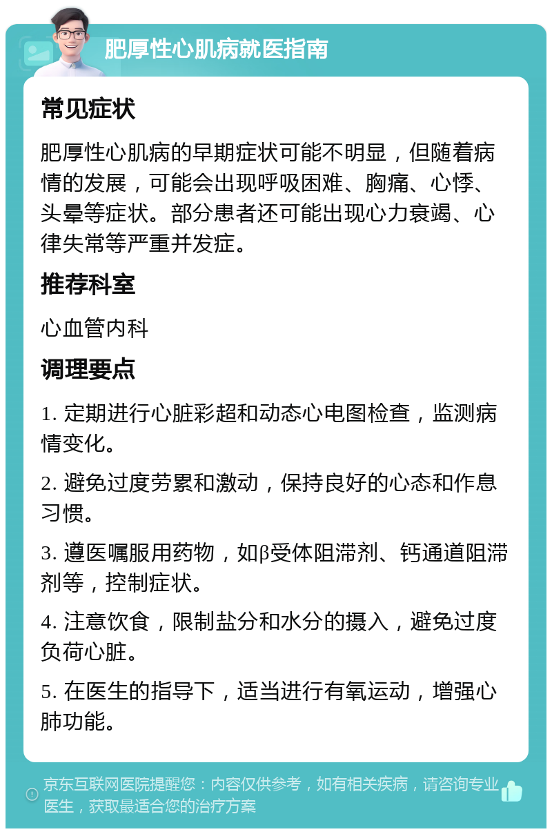 肥厚性心肌病就医指南 常见症状 肥厚性心肌病的早期症状可能不明显，但随着病情的发展，可能会出现呼吸困难、胸痛、心悸、头晕等症状。部分患者还可能出现心力衰竭、心律失常等严重并发症。 推荐科室 心血管内科 调理要点 1. 定期进行心脏彩超和动态心电图检查，监测病情变化。 2. 避免过度劳累和激动，保持良好的心态和作息习惯。 3. 遵医嘱服用药物，如β受体阻滞剂、钙通道阻滞剂等，控制症状。 4. 注意饮食，限制盐分和水分的摄入，避免过度负荷心脏。 5. 在医生的指导下，适当进行有氧运动，增强心肺功能。