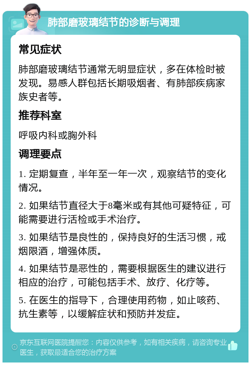 肺部磨玻璃结节的诊断与调理 常见症状 肺部磨玻璃结节通常无明显症状，多在体检时被发现。易感人群包括长期吸烟者、有肺部疾病家族史者等。 推荐科室 呼吸内科或胸外科 调理要点 1. 定期复查，半年至一年一次，观察结节的变化情况。 2. 如果结节直径大于8毫米或有其他可疑特征，可能需要进行活检或手术治疗。 3. 如果结节是良性的，保持良好的生活习惯，戒烟限酒，增强体质。 4. 如果结节是恶性的，需要根据医生的建议进行相应的治疗，可能包括手术、放疗、化疗等。 5. 在医生的指导下，合理使用药物，如止咳药、抗生素等，以缓解症状和预防并发症。