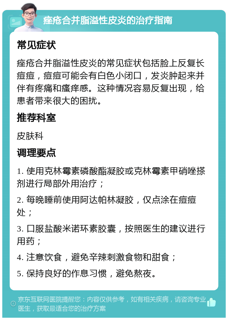 痤疮合并脂溢性皮炎的治疗指南 常见症状 痤疮合并脂溢性皮炎的常见症状包括脸上反复长痘痘，痘痘可能会有白色小闭口，发炎肿起来并伴有疼痛和瘙痒感。这种情况容易反复出现，给患者带来很大的困扰。 推荐科室 皮肤科 调理要点 1. 使用克林霉素磷酸酯凝胶或克林霉素甲硝唑搽剂进行局部外用治疗； 2. 每晚睡前使用阿达帕林凝胶，仅点涂在痘痘处； 3. 口服盐酸米诺环素胶囊，按照医生的建议进行用药； 4. 注意饮食，避免辛辣刺激食物和甜食； 5. 保持良好的作息习惯，避免熬夜。