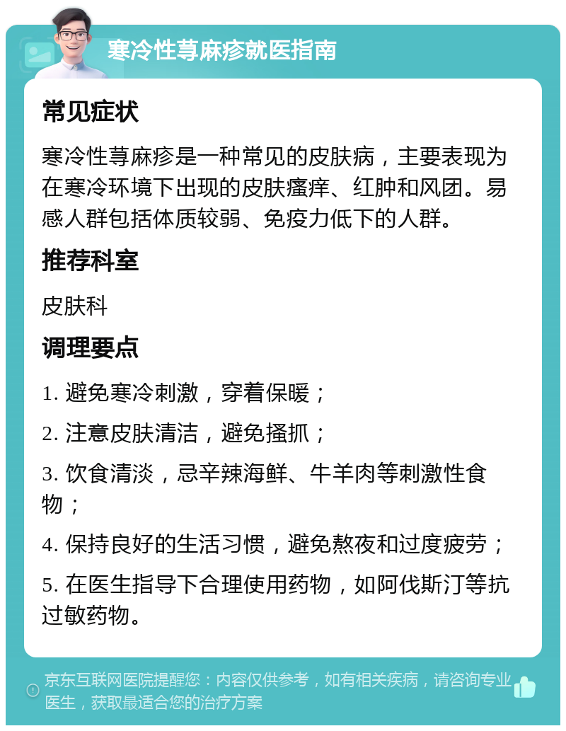 寒冷性荨麻疹就医指南 常见症状 寒冷性荨麻疹是一种常见的皮肤病，主要表现为在寒冷环境下出现的皮肤瘙痒、红肿和风团。易感人群包括体质较弱、免疫力低下的人群。 推荐科室 皮肤科 调理要点 1. 避免寒冷刺激，穿着保暖； 2. 注意皮肤清洁，避免搔抓； 3. 饮食清淡，忌辛辣海鲜、牛羊肉等刺激性食物； 4. 保持良好的生活习惯，避免熬夜和过度疲劳； 5. 在医生指导下合理使用药物，如阿伐斯汀等抗过敏药物。