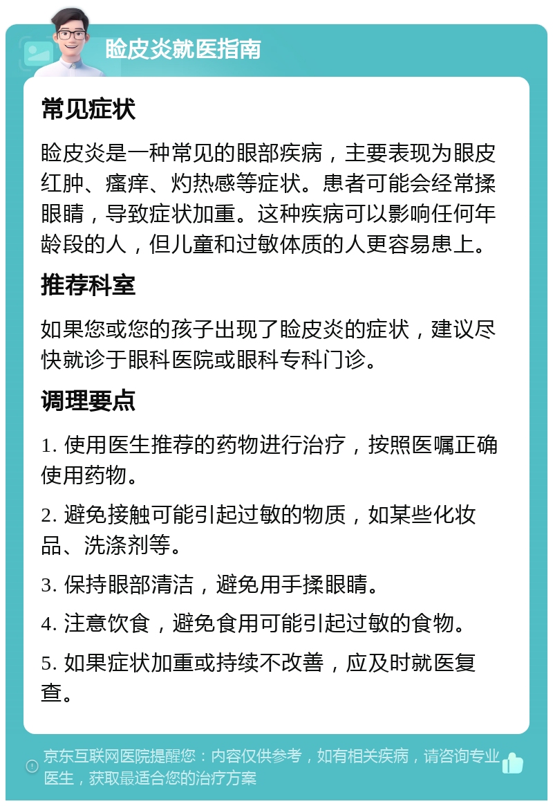 睑皮炎就医指南 常见症状 睑皮炎是一种常见的眼部疾病，主要表现为眼皮红肿、瘙痒、灼热感等症状。患者可能会经常揉眼睛，导致症状加重。这种疾病可以影响任何年龄段的人，但儿童和过敏体质的人更容易患上。 推荐科室 如果您或您的孩子出现了睑皮炎的症状，建议尽快就诊于眼科医院或眼科专科门诊。 调理要点 1. 使用医生推荐的药物进行治疗，按照医嘱正确使用药物。 2. 避免接触可能引起过敏的物质，如某些化妆品、洗涤剂等。 3. 保持眼部清洁，避免用手揉眼睛。 4. 注意饮食，避免食用可能引起过敏的食物。 5. 如果症状加重或持续不改善，应及时就医复查。