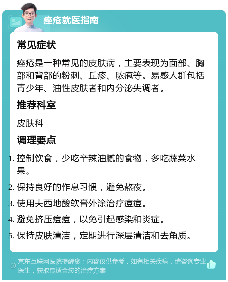 痤疮就医指南 常见症状 痤疮是一种常见的皮肤病，主要表现为面部、胸部和背部的粉刺、丘疹、脓疱等。易感人群包括青少年、油性皮肤者和内分泌失调者。 推荐科室 皮肤科 调理要点 控制饮食，少吃辛辣油腻的食物，多吃蔬菜水果。 保持良好的作息习惯，避免熬夜。 使用夫西地酸软膏外涂治疗痘痘。 避免挤压痘痘，以免引起感染和炎症。 保持皮肤清洁，定期进行深层清洁和去角质。