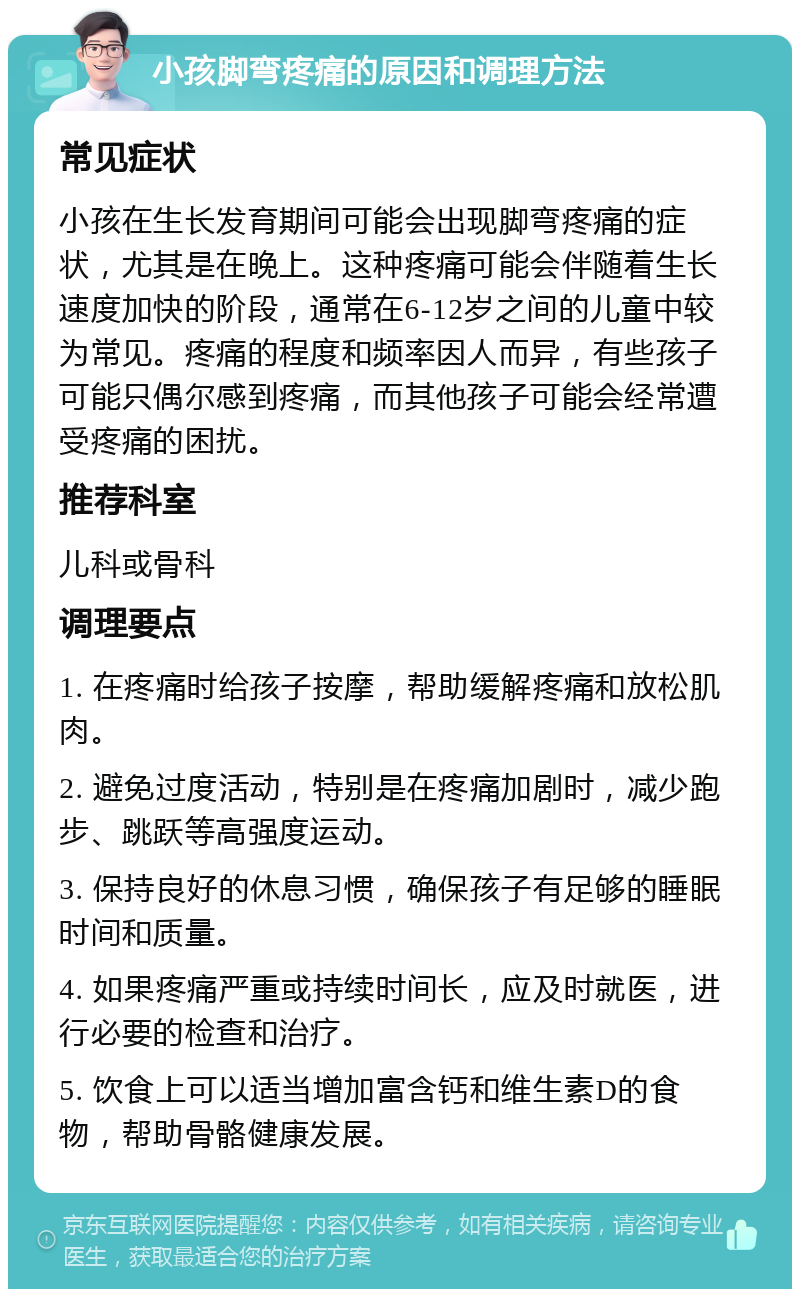 小孩脚弯疼痛的原因和调理方法 常见症状 小孩在生长发育期间可能会出现脚弯疼痛的症状，尤其是在晚上。这种疼痛可能会伴随着生长速度加快的阶段，通常在6-12岁之间的儿童中较为常见。疼痛的程度和频率因人而异，有些孩子可能只偶尔感到疼痛，而其他孩子可能会经常遭受疼痛的困扰。 推荐科室 儿科或骨科 调理要点 1. 在疼痛时给孩子按摩，帮助缓解疼痛和放松肌肉。 2. 避免过度活动，特别是在疼痛加剧时，减少跑步、跳跃等高强度运动。 3. 保持良好的休息习惯，确保孩子有足够的睡眠时间和质量。 4. 如果疼痛严重或持续时间长，应及时就医，进行必要的检查和治疗。 5. 饮食上可以适当增加富含钙和维生素D的食物，帮助骨骼健康发展。