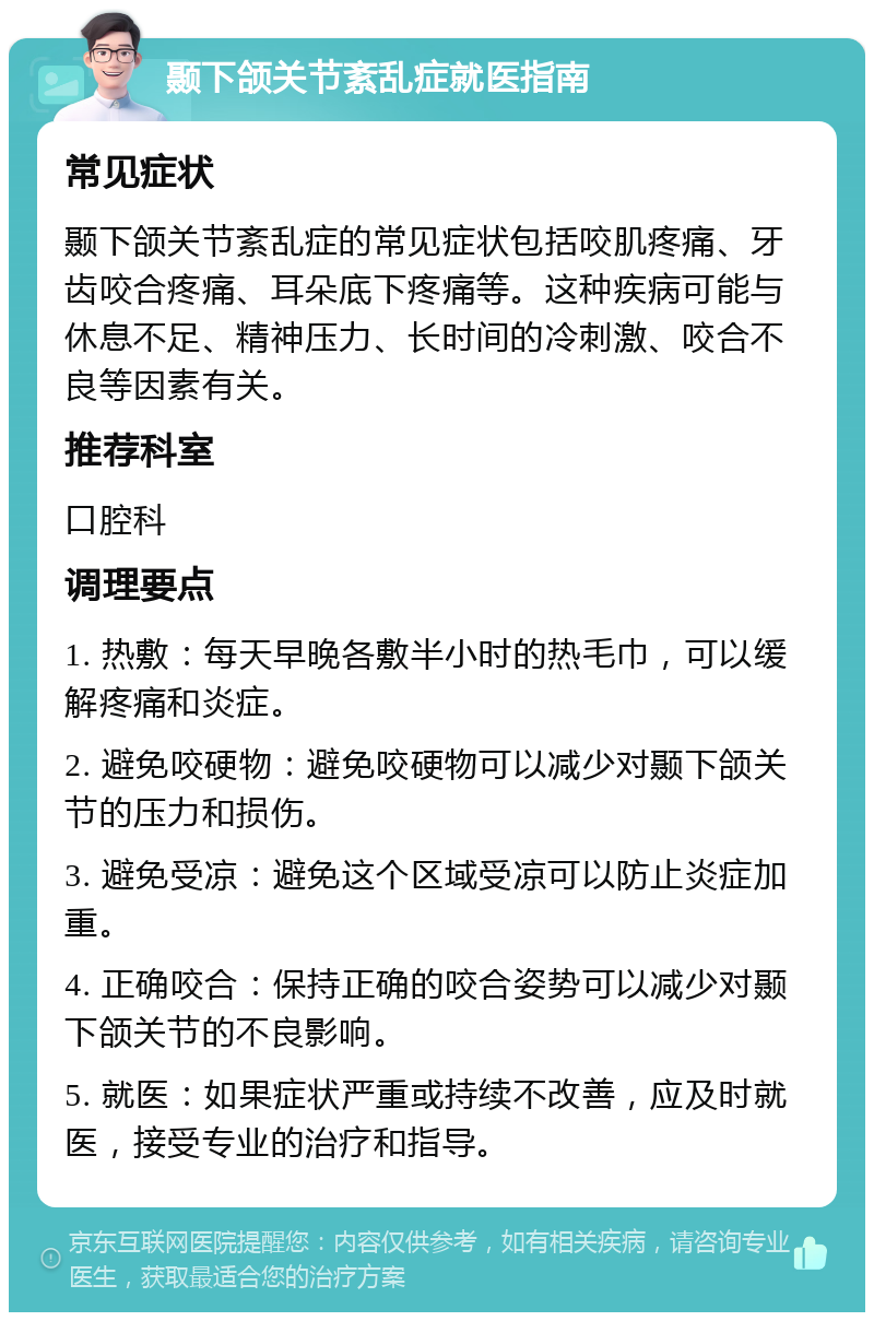 颞下颌关节紊乱症就医指南 常见症状 颞下颌关节紊乱症的常见症状包括咬肌疼痛、牙齿咬合疼痛、耳朵底下疼痛等。这种疾病可能与休息不足、精神压力、长时间的冷刺激、咬合不良等因素有关。 推荐科室 口腔科 调理要点 1. 热敷：每天早晚各敷半小时的热毛巾，可以缓解疼痛和炎症。 2. 避免咬硬物：避免咬硬物可以减少对颞下颌关节的压力和损伤。 3. 避免受凉：避免这个区域受凉可以防止炎症加重。 4. 正确咬合：保持正确的咬合姿势可以减少对颞下颌关节的不良影响。 5. 就医：如果症状严重或持续不改善，应及时就医，接受专业的治疗和指导。