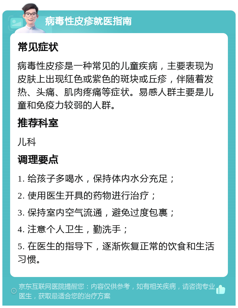 病毒性皮疹就医指南 常见症状 病毒性皮疹是一种常见的儿童疾病，主要表现为皮肤上出现红色或紫色的斑块或丘疹，伴随着发热、头痛、肌肉疼痛等症状。易感人群主要是儿童和免疫力较弱的人群。 推荐科室 儿科 调理要点 1. 给孩子多喝水，保持体内水分充足； 2. 使用医生开具的药物进行治疗； 3. 保持室内空气流通，避免过度包裹； 4. 注意个人卫生，勤洗手； 5. 在医生的指导下，逐渐恢复正常的饮食和生活习惯。