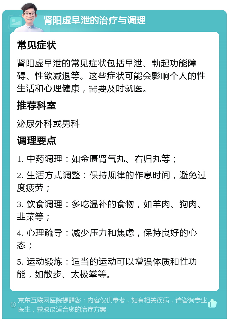 肾阳虚早泄的治疗与调理 常见症状 肾阳虚早泄的常见症状包括早泄、勃起功能障碍、性欲减退等。这些症状可能会影响个人的性生活和心理健康，需要及时就医。 推荐科室 泌尿外科或男科 调理要点 1. 中药调理：如金匮肾气丸、右归丸等； 2. 生活方式调整：保持规律的作息时间，避免过度疲劳； 3. 饮食调理：多吃温补的食物，如羊肉、狗肉、韭菜等； 4. 心理疏导：减少压力和焦虑，保持良好的心态； 5. 运动锻炼：适当的运动可以增强体质和性功能，如散步、太极拳等。